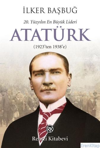 20. Yüzyılın En Büyük Lideri: Atatürk : (1923'ten 1938'e) İlker Başbuğ