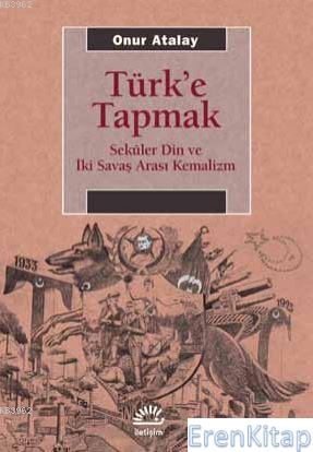 Türk'e Tapmak Seküler Din ve İki Savaş Arası Kemalizm Onur Atalay